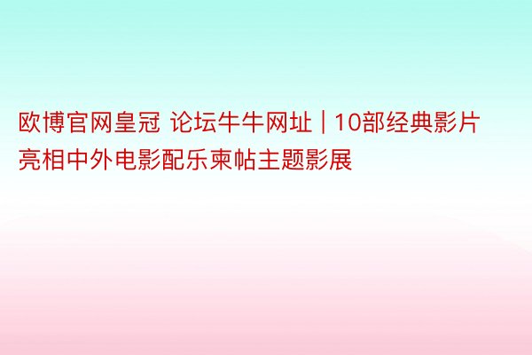 欧博官网皇冠 论坛牛牛网址 | 10部经典影片亮相中外电影配乐柬帖主题影展