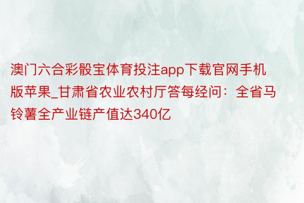 澳门六合彩骰宝体育投注app下载官网手机版苹果_甘肃省农业农村厅答每经问：全省马铃薯全产业链产值达340亿