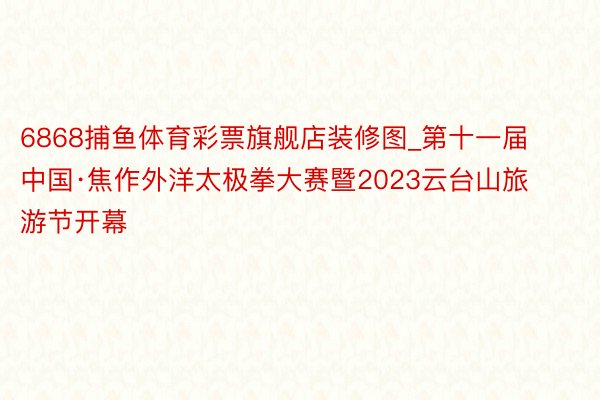 6868捕鱼体育彩票旗舰店装修图_第十一届中国·焦作外洋太极拳大赛暨2023云台山旅游节开幕