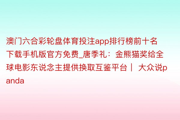 澳门六合彩轮盘体育投注app排行榜前十名下载手机版官方免费_唐季礼：金熊猫奖给全球电影东说念主提供换取互鉴平台｜ 大众说panda