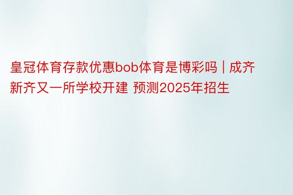 皇冠体育存款优惠bob体育是博彩吗 | 成齐新齐又一所学校开建 预测2025年招生