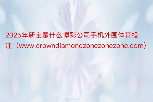 2025年新宝是什么博彩公司手机外围体育投注（www.crowndiamondzonezonezone.com）