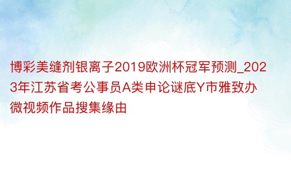 博彩美缝剂银离子2019欧洲杯冠军预测_2023年江苏省考公事员A类申论谜底Y市雅致办微视频作品搜集缘由