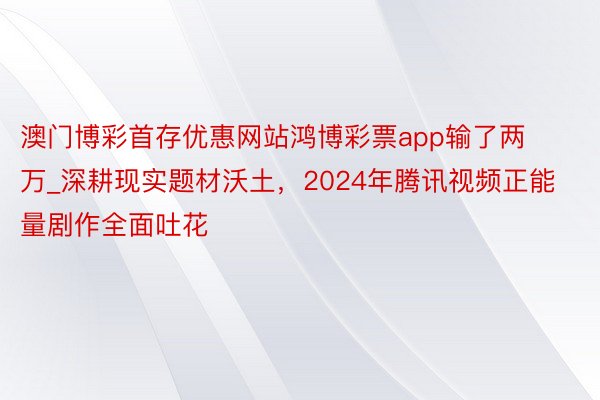 澳门博彩首存优惠网站鸿博彩票app输了两万_深耕现实题材沃土，2024年腾讯视频正能量剧作全面吐花