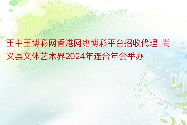 王中王博彩网香港网络博彩平台招收代理_尚义县文体艺术界2024年连合年会举办