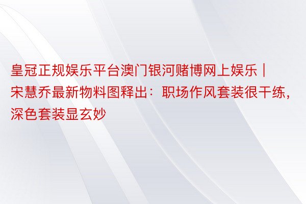 皇冠正规娱乐平台澳门银河赌博网上娱乐 | 宋慧乔最新物料图释出：职场作风套装很干练，深色套装显玄妙