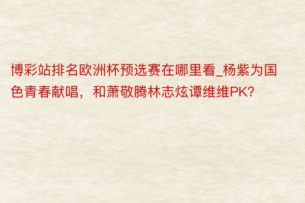 博彩站排名欧洲杯预选赛在哪里看_杨紫为国色青春献唱，和萧敬腾林志炫谭维维PK？