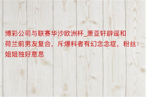 博彩公司与联赛华沙欧洲杯_萧亚轩辟谣和荷兰前男友复合，斥爆料者有幻念念症，粉丝：姐姐独好意思