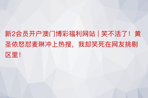 新2会员开户澳门博彩福利网站 | 笑不活了！黄圣依怒怼麦琳冲上热搜，我却笑死在网友挑剔区里！