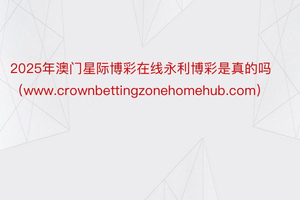 2025年澳门星际博彩在线永利博彩是真的吗（www.crownbettingzonehomehub.com）