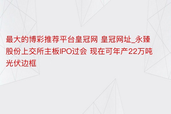 最大的博彩推荐平台皇冠网 皇冠网址_永臻股份上交所主板IPO过会 现在可年产22万吨光伏边框