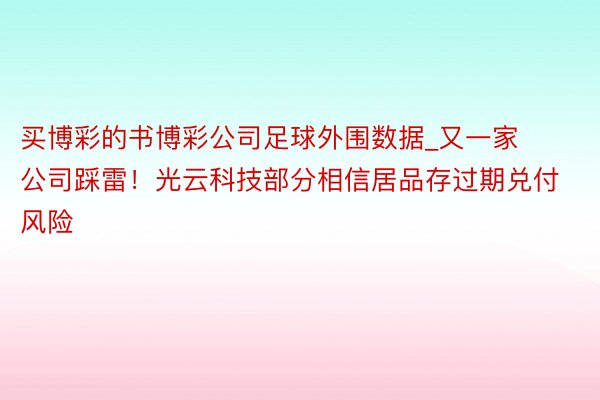 买博彩的书博彩公司足球外围数据_又一家公司踩雷！光云科技部分相信居品存过期兑付风险