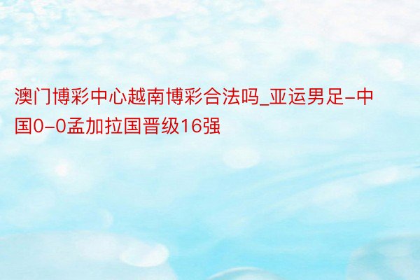 澳门博彩中心越南博彩合法吗_亚运男足-中国0-0孟加拉国晋级16强