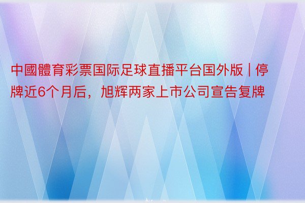 中國體育彩票国际足球直播平台国外版 | 停牌近6个月后,旭辉两家上市公司宣告复牌