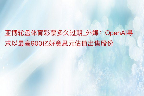 亚博轮盘体育彩票多久过期_外媒:OpenAI寻求以最高900亿好意思元估值出售股份