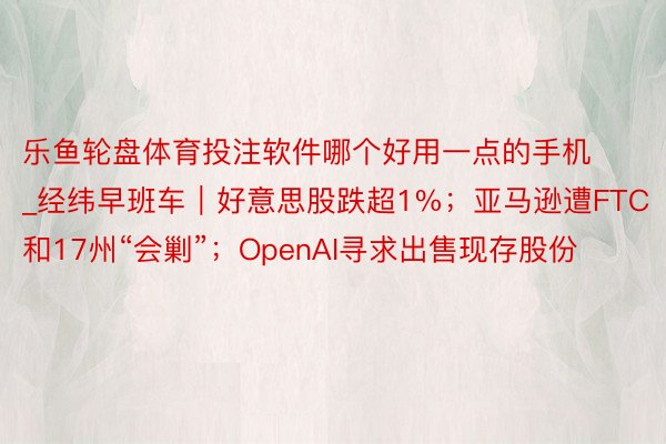 乐鱼轮盘体育投注软件哪个好用一点的手机_经纬早班车|好意思股跌超1%;亚马逊遭FTC和17州“会剿”;OpenAI寻求出售现存股份